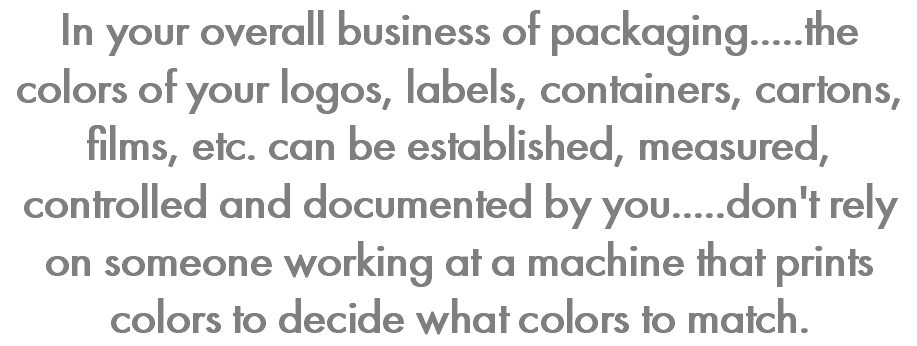 In your overall business of packaging.....the colors of your logos, labels, containers, cartons, films, etc. can be established, measured, controlled and documented by you.....don't rely on someone working at a machine that prints colors to decide what colors to match. 