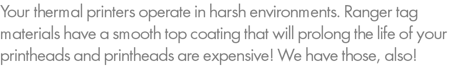 Your thermal printers operate in harsh environments. Ranger tag materials have a smooth top coating that will prolong the life of your printheads and printheads are expensive! We have those, also!