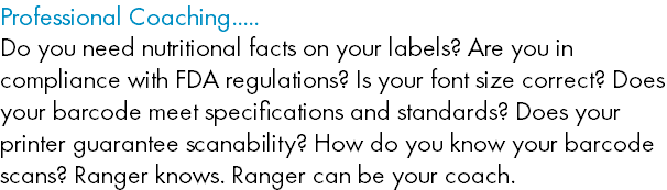 Professional Coaching..... Do you need nutritional facts on your labels? Are you in compliance with FDA regulations? Is your font size correct? Does your barcode meet specifications and standards? Does your printer guarantee scanability? How do you know your barcode scans? Ranger knows. Ranger can be your coach. 