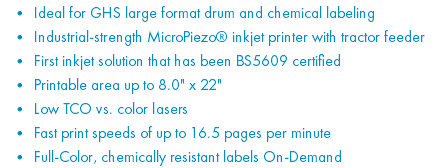 Ideal for GHS large format drum and chemical labeling Industrial-strength MicroPiezo® inkjet printer with tractor feeder First inkjet solution that has been BS5609 certified Printable area up to 8.0" x 22" Low TCO vs. color lasers Fast print speeds of up to 16.5 pages per minute Full-Color, chemically resistant labels On-Demand